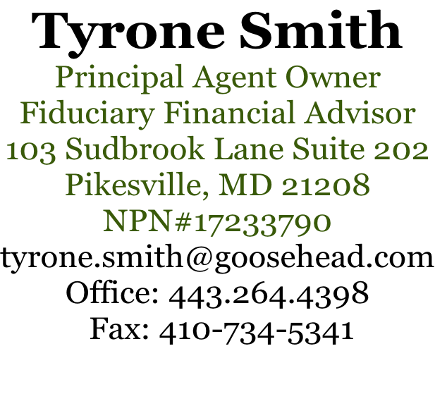 Tyrone Smith Principal Agent Owner Fiduciary Financial Advisor 103 Sudbrook Lane Suite 202 Pikesville, MD 21208 NPN#17233790 tyrone.smith@goosehead.com Office: 443.264.4398  Fax: 410-734-5341